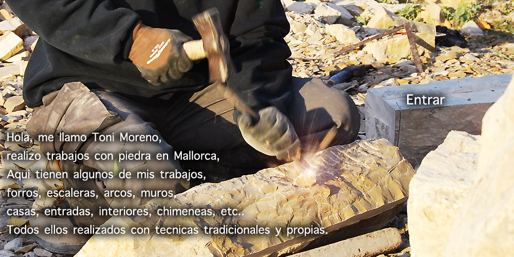 Hola, me llamo Toni Moreno, realizo trabajos con piedra en Mallorca, Aqui tienen algunos de mis trabajos, forros, escaleras, arcos, muros,  casas, entradas, interiores, chimeneas, etc.. Todos ellos realizados con tecnicas tradicionales y propias.
